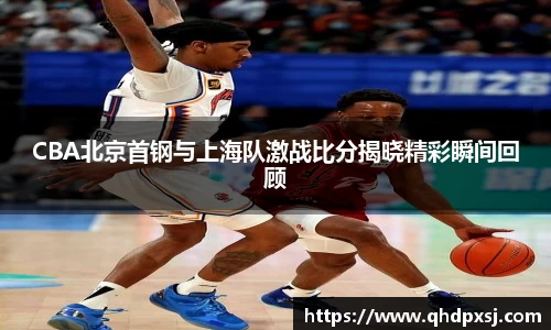 CBA北京首钢与上海队激战比分揭晓精彩瞬间回顾